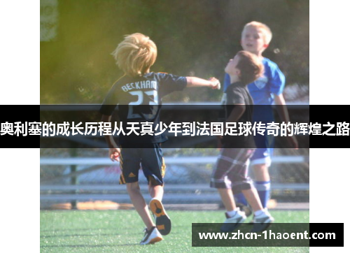 奥利塞的成长历程从天真少年到法国足球传奇的辉煌之路 奥利塞的成长历程从天真少年到法国足球传奇的辉煌之路