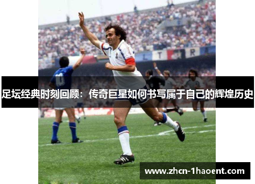足坛经典时刻回顾：传奇巨星如何书写属于自己的辉煌历史