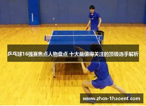 乒乓球16强赛焦点人物盘点 十大最值得关注的顶级选手解析 乒乓球16强赛焦点人物盘点 十大最值得关注的顶级选手解析