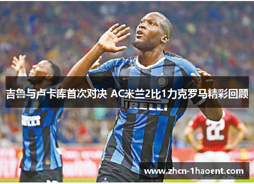 吉鲁与卢卡库首次对决 AC米兰2比1力克罗马精彩回顾