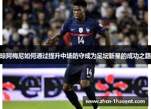 琼阿梅尼如何通过提升中场防守成为足坛新星的成功之路 琼阿梅尼如何通过提升中场防守成为足坛新星的成功之路