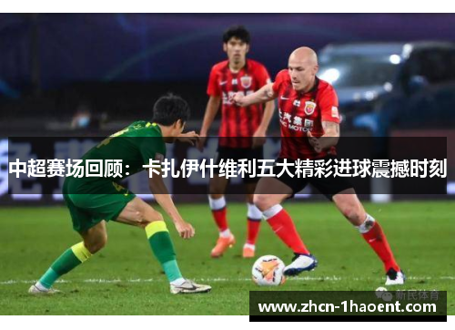 中超赛场回顾:卡扎伊什维利五大精彩进球震撼时刻 中超赛场回顾:卡扎伊什维利五大精彩进球震撼时刻