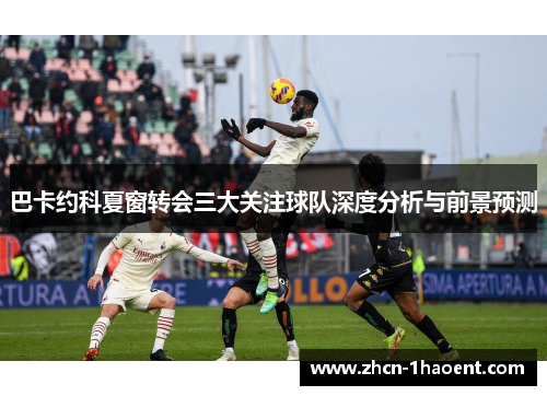 巴卡约科夏窗转会三大关注球队深度分析与前景预测 巴卡约科夏窗转会三大关注球队深度分析与前景预测