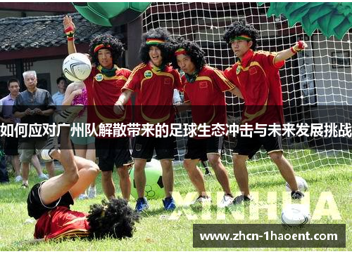 如何应对广州队解散带来的足球生态冲击与未来发展挑战 如何应对广州队解散带来的足球生态冲击与未来发展挑战