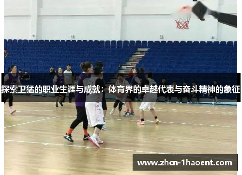 探索卫猛的职业生涯与成就：体育界的卓越代表与奋斗精神的象征