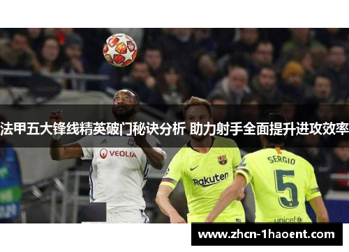 法甲五大锋线精英破门秘诀分析 助力射手全面提升进攻效率 法甲五大锋线精英破门秘诀分析 助力射手全面提升进攻效率