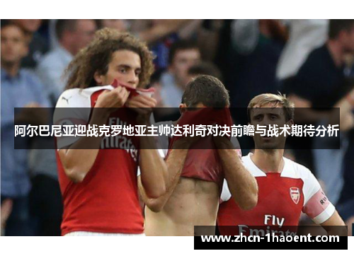 阿尔巴尼亚迎战克罗地亚主帅达利奇对决前瞻与战术期待分析